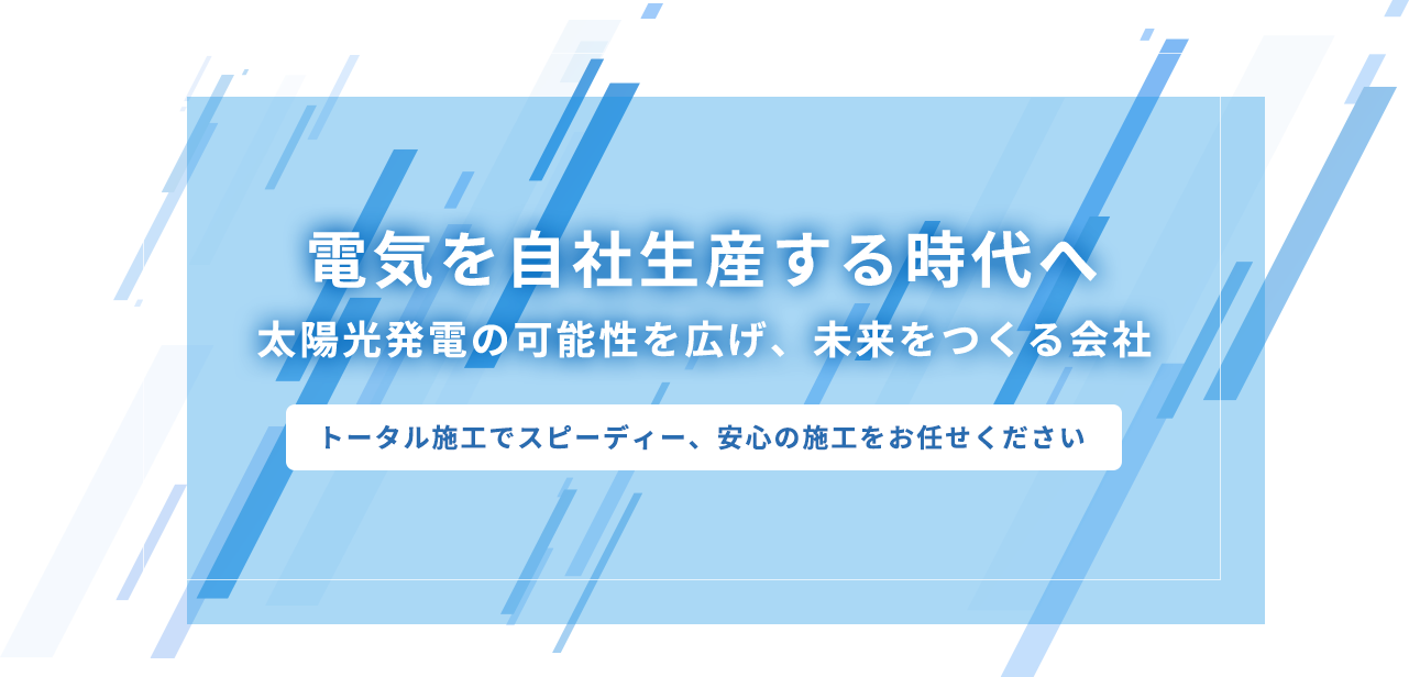 電気を自社生産する時代へ太陽光発電の可能性を広げ、未来をつくる会社、トータル施工でスピーディー、安心の施工をお任せください